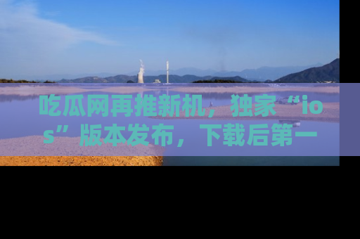 吃瓜网再推新机，独家“ios”版本发布，下载后第一时间获取热点吃瓜信息！