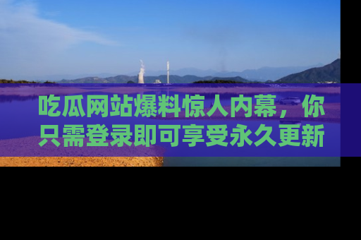 吃瓜网站爆料惊人内幕，你只需登录即可享受永久更新服务！