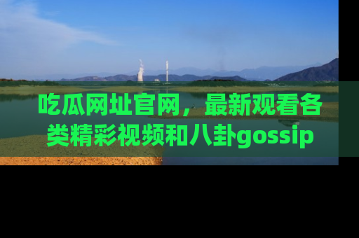吃瓜网址官网，最新观看各类精彩视频和八卦gossip