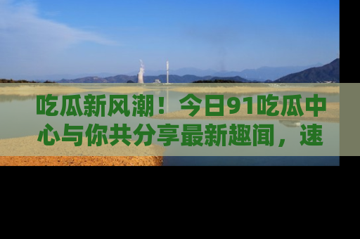 吃瓜新风潮！今日91吃瓜中心与你共分享最新趣闻，速来点击入口看看吧！
