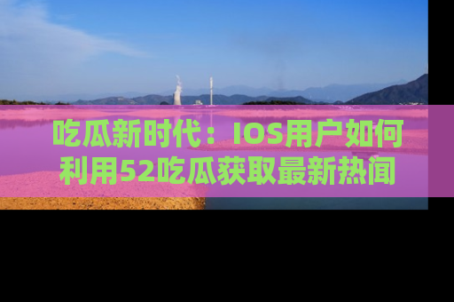 吃瓜新时代：IOS用户如何利用52吃瓜获取最新热闻