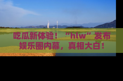 吃瓜新体验！“hlw”发布娱乐圈内幕，真相大白！