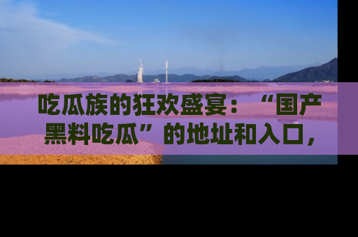 吃瓜族的狂欢盛宴：“国产黑料吃瓜”的地址和入口，让你尽情享受流行文化！