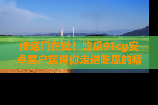 传送门在此！吃瓜91cg安卓客户端带你走进吃瓜的精彩世界
