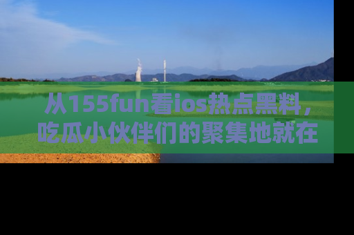 从155fun看ios热点黑料，吃瓜小伙伴们的聚集地就在这里！
