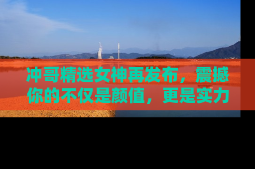 冲哥精选女神再发布，震撼你的不仅是颜值，更是实力！