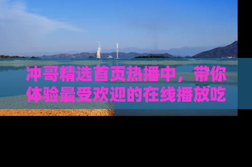 冲哥精选首页热播中，带你体验最受欢迎的在线播放吃瓜节目