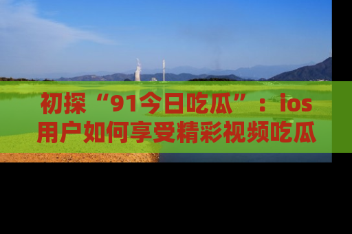 初探“91今日吃瓜”：ios用户如何享受精彩视频吃瓜时光