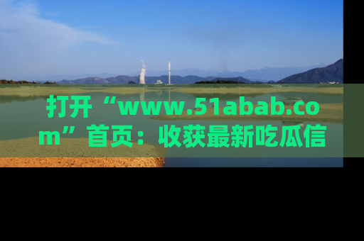 打开“www.51abab.com”首页：收获最新吃瓜信息，成为圈内明星动态达人！