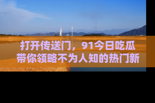 打开传送门，91今日吃瓜带你领略不为人知的热门新闻！