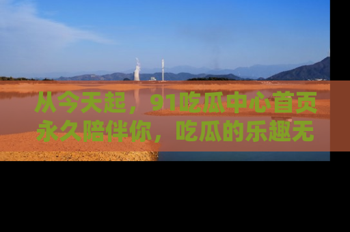 从今天起，91吃瓜中心首页永久陪伴你，吃瓜的乐趣无穷无尽！