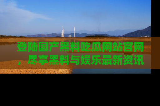 登陆国产黑料吃瓜网站官网，尽享黑料与娱乐最新资讯
