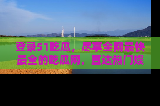 登录51吃瓜，尽享全网最快最全的吃瓜网，直达热门娱乐新闻！