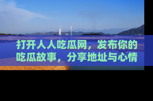 打开人人吃瓜网，发布你的吃瓜故事，分享地址与心情！