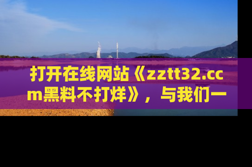 打开在线网站《zztt32.ccm黑料不打烊》，与我们一起揭露那些鲜为人知的黑料与明星秘密！
