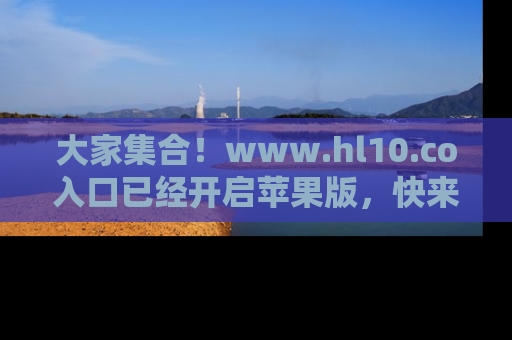 大家集合！www.hl10.co入口已经开启苹果版，快来一起享受吃瓜吧！