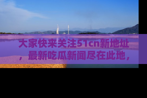 大家快来关注51cn新地址，最新吃瓜新闻尽在此地，绝对不容错过哦！