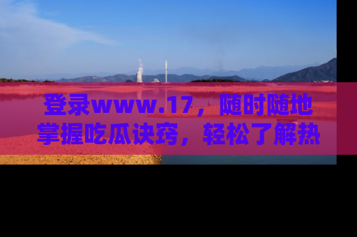 登录www.17，随时随地掌握吃瓜诀窍，轻松了解热点！
