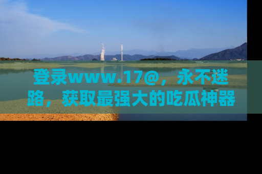 登录www.17@，永不迷路，获取最强大的吃瓜神器，解锁娱乐新动态。