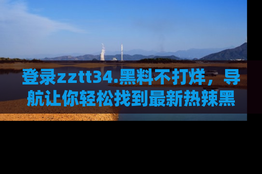 登录zztt34.黑料不打烊，导航让你轻松找到最新热辣黑料，吃瓜更方便！