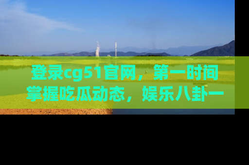 登录cg51官网，第一时间掌握吃瓜动态，娱乐八卦一网打尽！