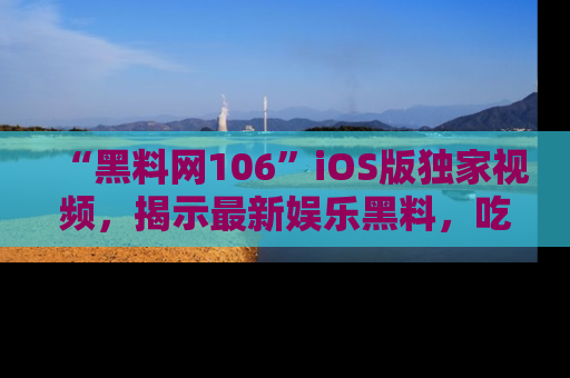 “黑料网106”iOS版独家视频，揭示最新娱乐黑料，吃瓜不停！
