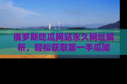 俄罗斯吃瓜网站永久网址解析，轻松获取第一手瓜闻