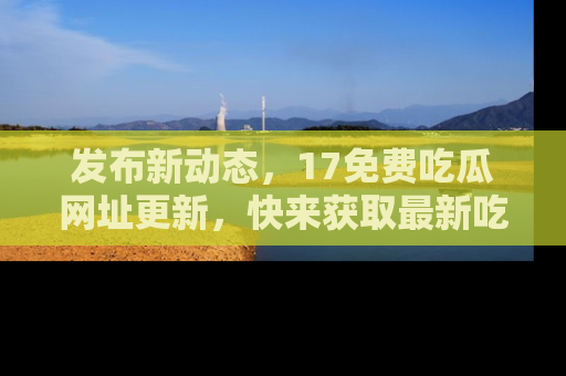 发布新动态，17免费吃瓜网址更新，快来获取最新吃瓜信息哦！