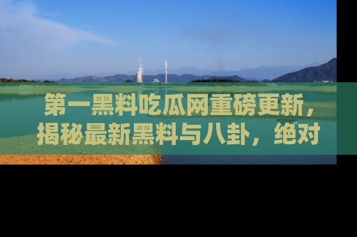 第一黑料吃瓜网重磅更新，揭秘最新黑料与八卦，绝对不容错过