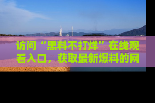 访问“黑料不打烊”在线观看入口，获取最新爆料的网址！