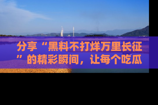 分享“黑料不打烊万里长征”的精彩瞬间，让每个吃瓜人都乐在其中！