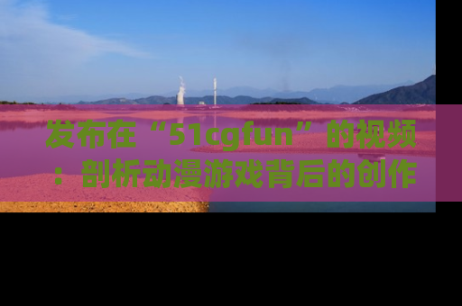 发布在“51cgfun”的视频：剖析动漫游戏背后的创作故事与文化意蕴！