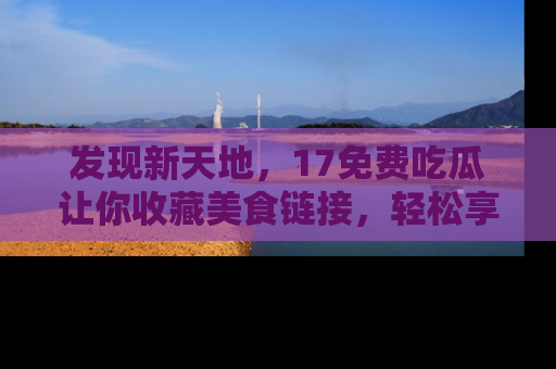 发现新天地，17免费吃瓜让你收藏美食链接，轻松享受美好生活