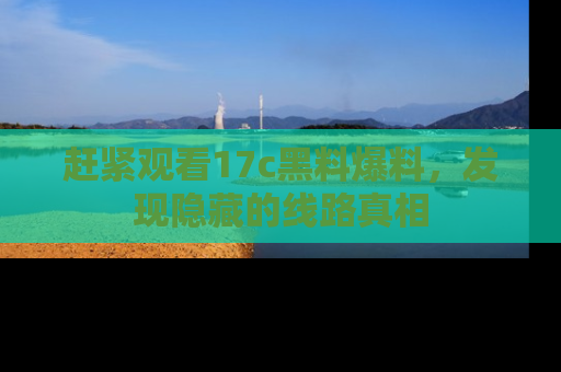 赶紧观看17c黑料爆料，发现隐藏的线路真相