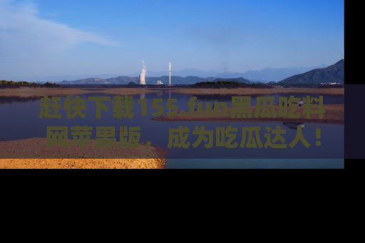 赶快下载155.fun黑瓜吃料网苹果版，成为吃瓜达人！