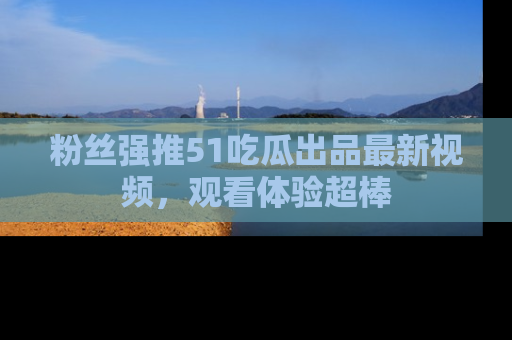 粉丝强推51吃瓜出品最新视频，观看体验超棒