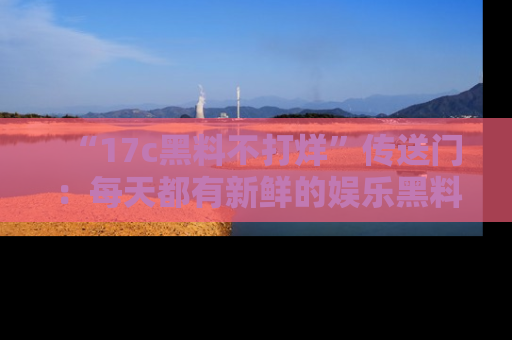 “17c黑料不打烊”传送门:每天都有新鲜的娱乐黑料等你来揭秘!