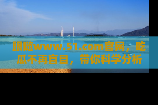 跟随www.51.com官网，吃瓜不再盲目，带你科学分析娱乐圈动态！