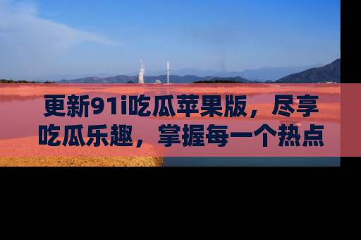 更新91i吃瓜苹果版，尽享吃瓜乐趣，掌握每一个热点话题