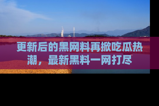更新后的黑网料再掀吃瓜热潮，最新黑料一网打尽