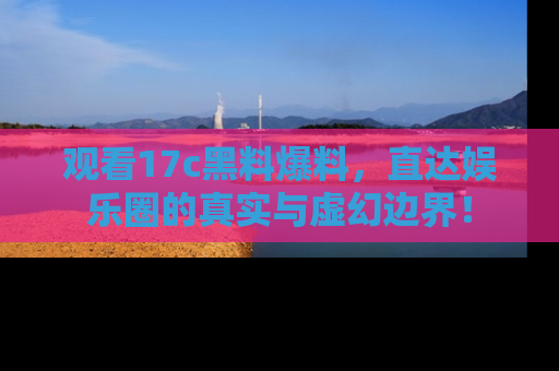 观看17c黑料爆料，直达娱乐圈的真实与虚幻边界！