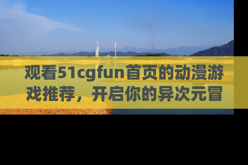 观看51cgfun首页的动漫游戏推荐，开启你的异次元冒险之旅！