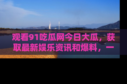 观看91吃瓜网今日大瓜，获取最新娱乐资讯和爆料，一起来围观！