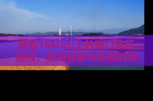观看166fun上的热门吃瓜视频，畅游惊喜与乐趣的海洋！
