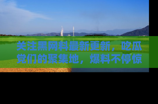 关注黑网料最新更新，吃瓜党们的聚集地，爆料不停惊喜连连！