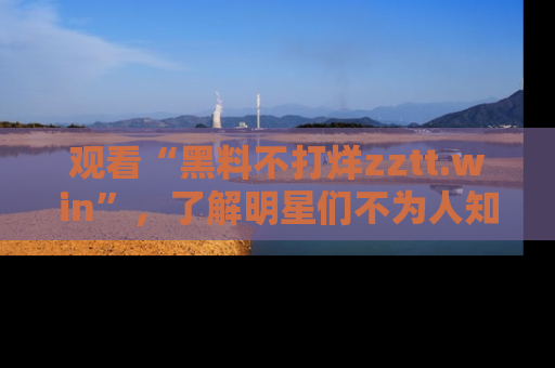 观看“黑料不打烊zztt.win”，了解明星们不为人知的黑料内幕