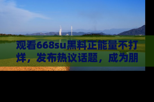 观看668su黑料正能量不打烊，发布热议话题，成为朋友圈焦点！