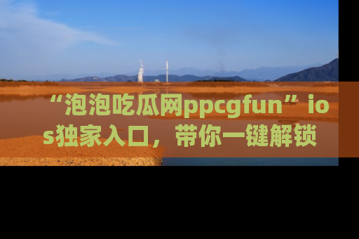“泡泡吃瓜网ppcgfun”ios独家入口，带你一键解锁最新娱乐资讯，快来吃瓜！