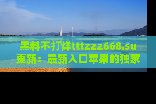 黑料不打烊tttzzz668.su更新：最新入口苹果的独家黑料，你不能错过的真相！