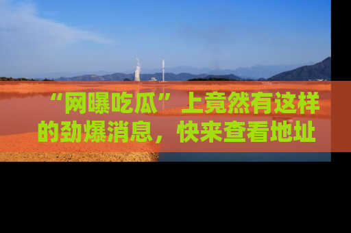 “网曝吃瓜”上竟然有这样的劲爆消息，快来查看地址了解详情！